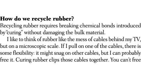  How do we recycle rubber? Recycling rubber requires breaking chemical bonds introduced by “curing” without damaging ...